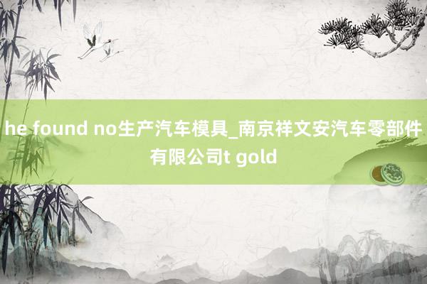 he found no生产汽车模具_南京祥文安汽车零部件有限公司t gold