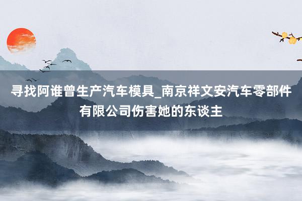 寻找阿谁曾生产汽车模具_南京祥文安汽车零部件有限公司伤害她的东谈主