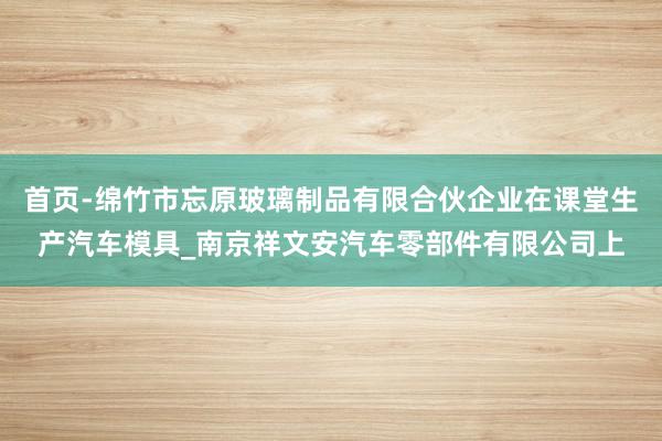 首页-绵竹市忘原玻璃制品有限合伙企业在课堂生产汽车模具_南京祥文安汽车零部件有限公司上