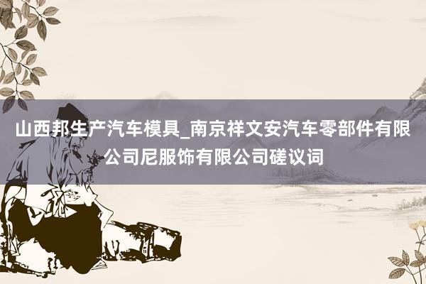 山西邦生产汽车模具_南京祥文安汽车零部件有限公司尼服饰有限公司磋议词