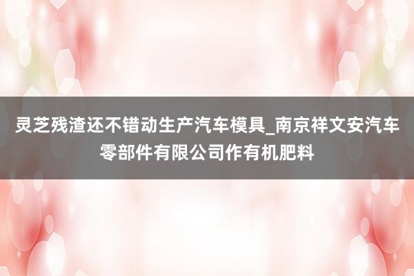 灵芝残渣还不错动生产汽车模具_南京祥文安汽车零部件有限公司作有机肥料